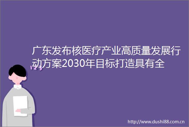 广东发布核医疗产业高质量发展行动方案2030年目标打造具有全球竞争力产业集群