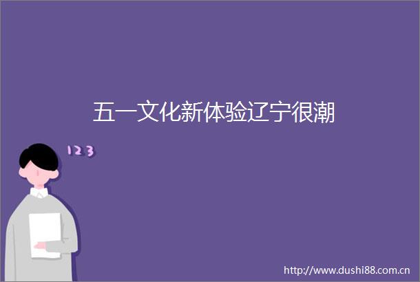 五一文化新体验辽宁很潮