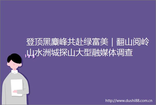 登顶黑麋峰共赴绿富美｜翻山阅岭山水洲城探山大型融媒体调查