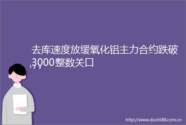 去库速度放缓氧化铝主力合约跌破3000整数关口