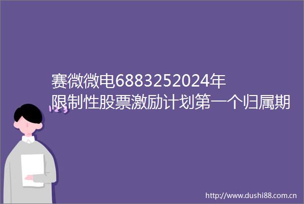 赛微微电6883252024年限制性股票激励计划第一个归属期归属结果