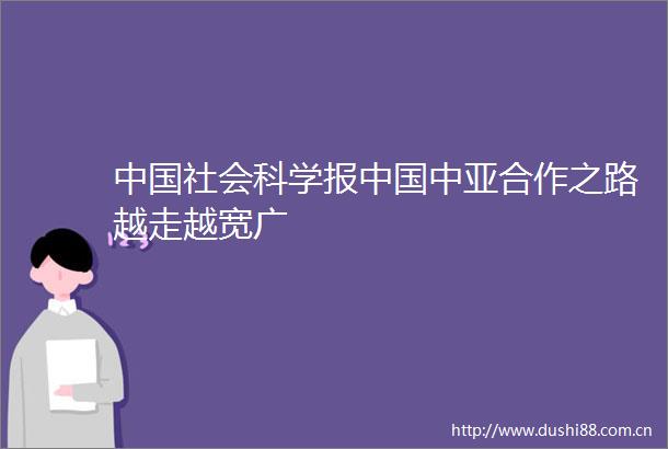 社会科学报中亚合作之路越走越宽广