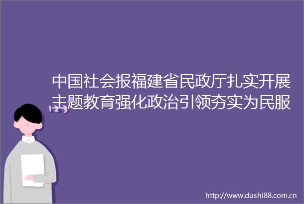 社会报福建省民政厅扎实开展主题教育强化引领夯实为民服务基层基础