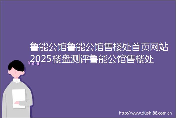 鲁能公馆鲁能公馆售楼处首页网站2025楼盘测评鲁能公馆售楼处欢迎您楼盘评测售楼处欢迎您最新价格配套户型