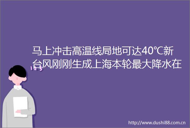 马上冲击高温线局地可达40℃新台风刚刚生成上海本轮最大降水在这里↗