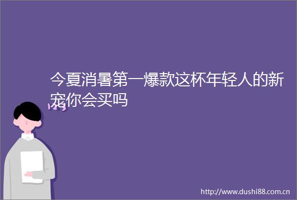 今夏消暑第一爆款这杯年轻人的新宠你会买吗