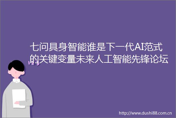 七问具身智能谁是下一代AI范式的关键变量未来人工智能先锋论坛圆桌