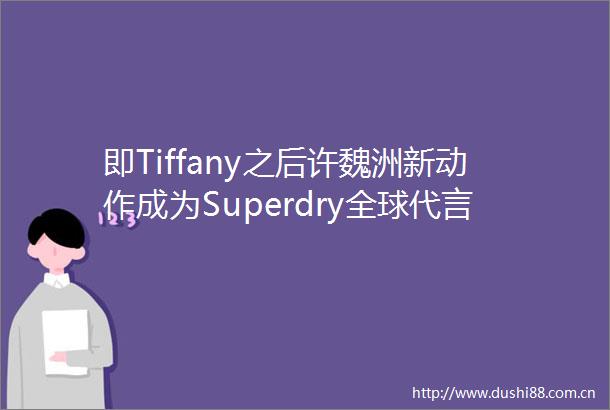 即Tiffany之后许魏洲新动作成为Superdry全球代言人