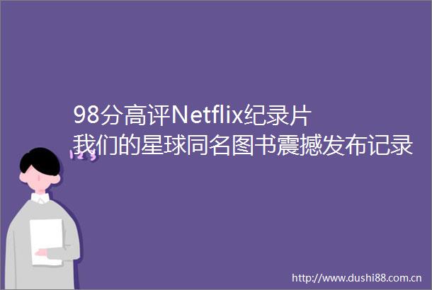 98分高评Netflix纪录片我们的星球同名图书震撼发布记录正在消失的地球之美