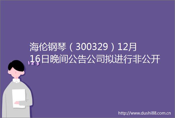 海伦钢琴（300329）12月16日晚间公告公司拟进行非公开发行股票事项公司股票自2015年12月17