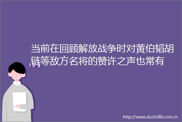 当前在回顾解放战争时对黄伯韬胡链等敌方名将的赞许之声也常有
