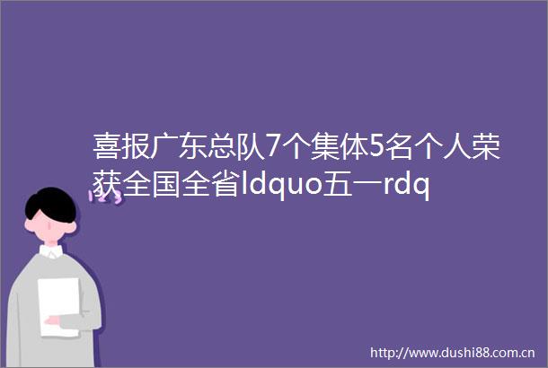 喜报广东总队7个集体5名个人荣获全国全省ldquo五一rdquo表彰②