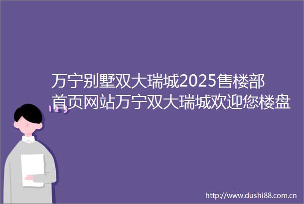 万宁别墅双大瑞城2025售楼部首页网站万宁双大瑞城欢迎您楼盘详情价格户型位置房价配套学区预约通道