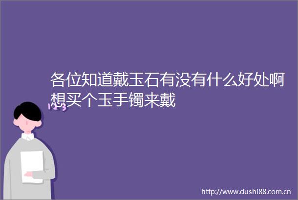 各位知道戴玉石有没有什么好处啊想买个玉手镯来戴
