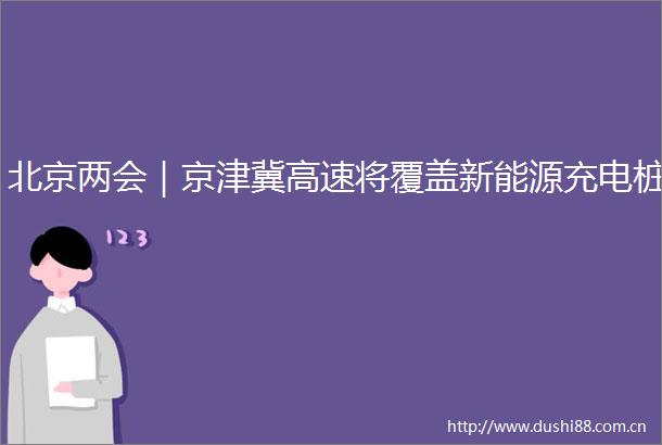 北京两会｜京津冀高速将覆盖新能源充电桩