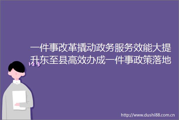 一件事改革撬动政务服务效能大提升东至县高效办成一件事政策落地观察