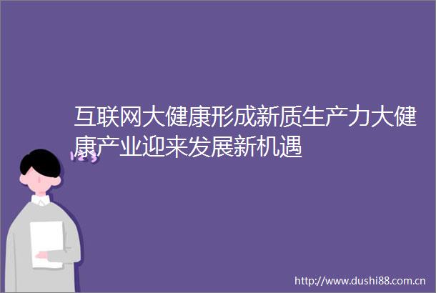 互联网大健康形成新质生产力大健康产业迎来发展新机遇