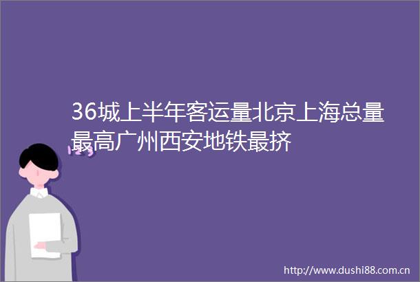 36城上半年客运量北京上海总量最高广州西安地铁最挤