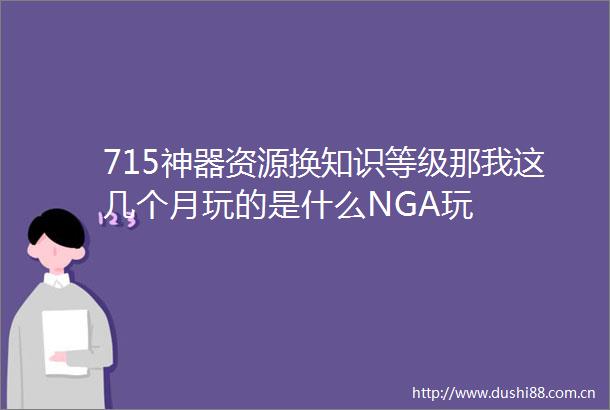 715神器资源换知识等级那我这几个月玩的是什么NGA玩