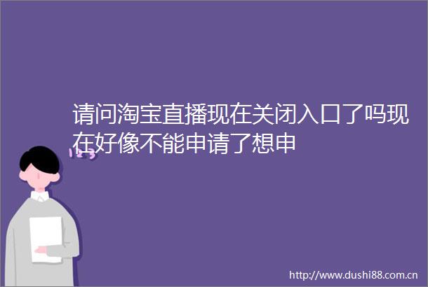 请问淘宝直播现在关闭入口了吗现在好像不能申请了想申