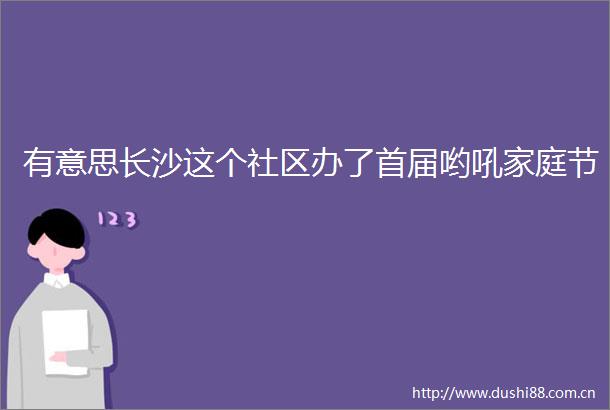 有意思长沙这个社区办了首届哟吼家庭节