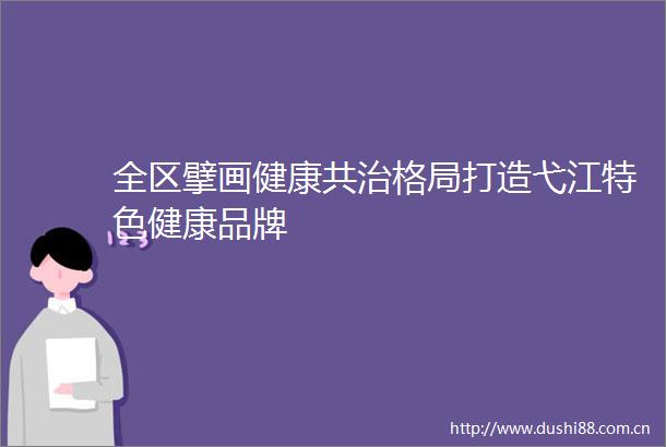 全区擘画健康共治格局打造弋江特色健康品牌