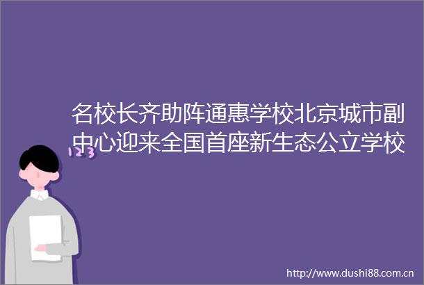 名校长齐助阵通惠学校北京城市副中心迎来全国首座新生态公立学校