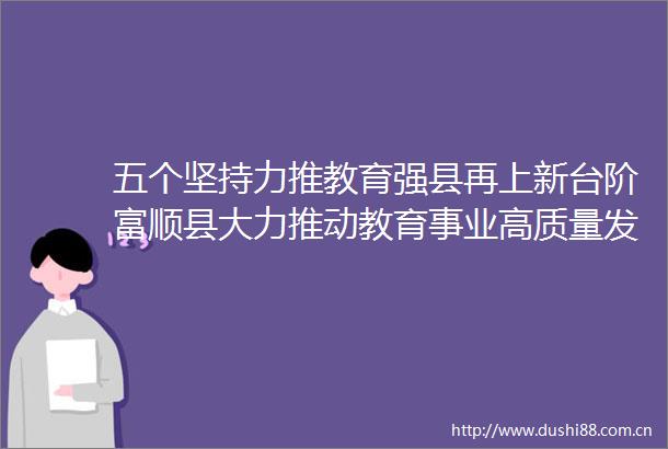 五个坚持力推教育强县再上新台阶富顺县大力推动教育事业高质量发展