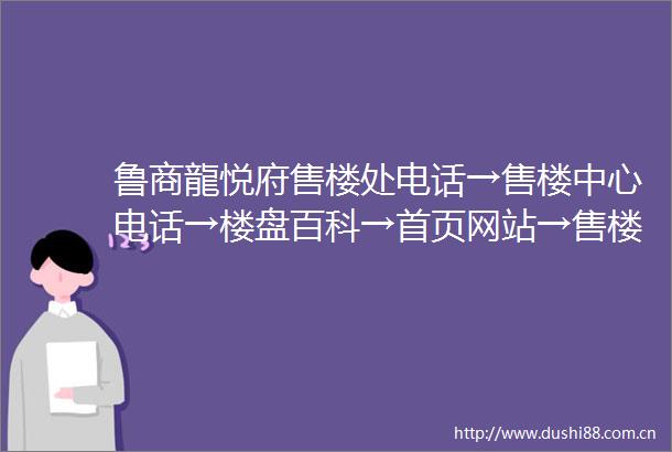 鲁商龍悦府售楼处电话→售楼中心电话→楼盘百科→首页网站→售楼处电话→售楼中心电话→楼盘百科→首页网站→24小时热线电话