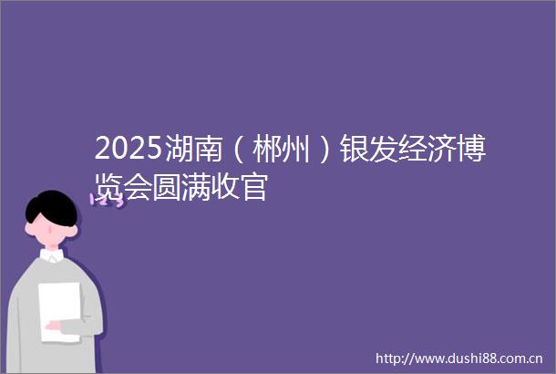 2025湖南（郴州）银发经济博览会圆满收官