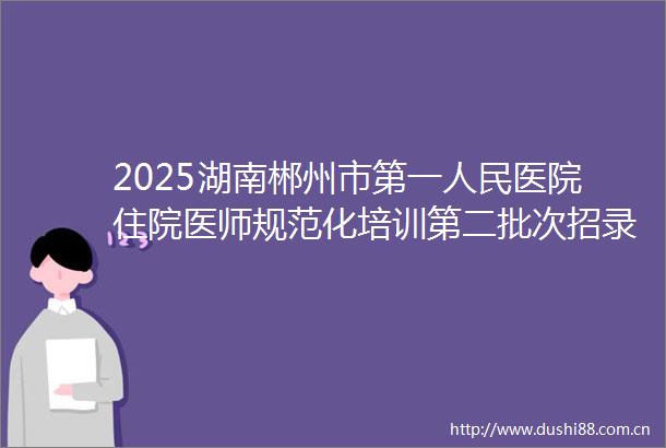 2025湖南郴州市第一医院住院医师规范化培训第二批次招录8人公告