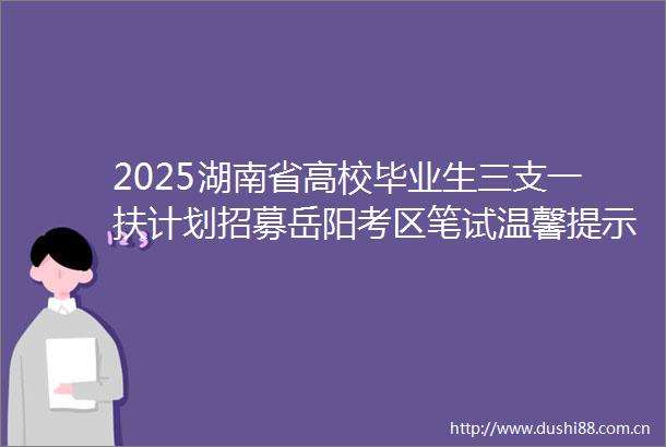 2025湖南省高校毕业生三支一扶计划招募岳阳考区笔试温馨提示