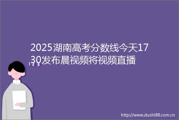 2025湖南高考分数线今天1730发布晨视频将视频直播