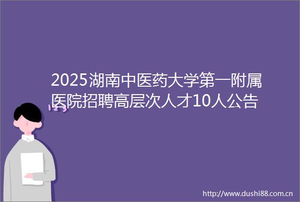 2025湖南中医药大学第一附属医院招聘高层次人才10人公告