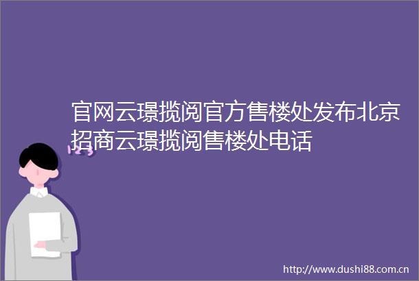官网云璟揽阅官方售楼处发布北京招商云璟揽阅售楼处电话