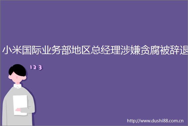 小米国际业务部地区总经理贪腐被辞退