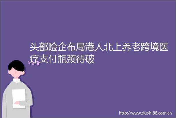 头部险企布局港人北上养老跨境医疗支付瓶颈待破