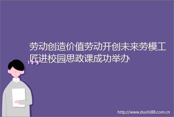 劳动创造价值劳动开创未来劳模工匠进校园思政课成功举办