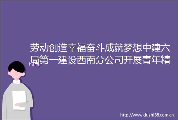 劳动创造幸福奋斗成就梦想中建六局第一建设西南分公司开展青年精神素养提升工程系列活动