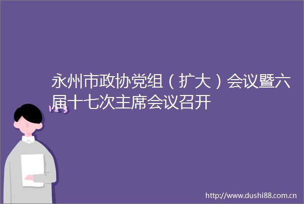 永州市政协党组（扩大）会议暨六届十七次会议召开