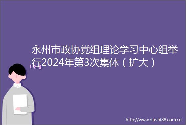 永州市政协党组理论学习中心组举行2024年第3次集体（扩大）学习