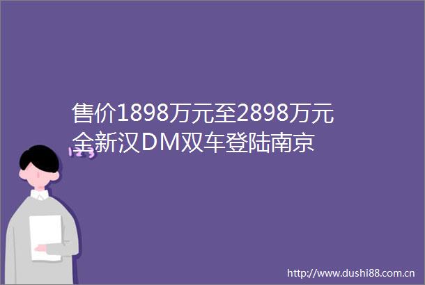 售价1898万元至2898万元全新汉DM双车登陆南京