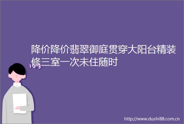 降价降价翡翠御庭贯穿大阳台精装修三室一次未住随时