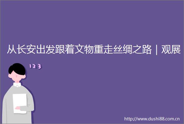 从长安出发跟着文物重走丝绸之路｜观展