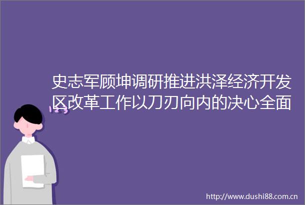 史志军顾坤调研推进洪泽经济开发区改革工作以刀刃向内的决心全面深化改革为县域经济高质量发展蓄势赋能