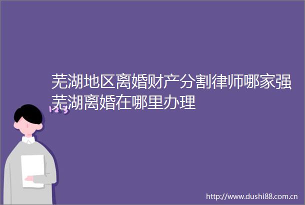 芜湖地区离婚财产分割律师哪家强芜湖离婚在哪里办理