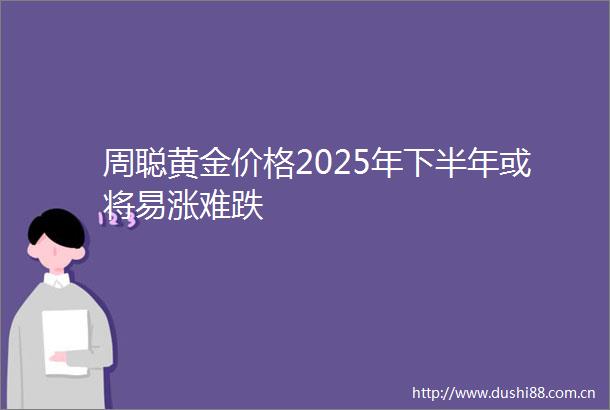 周聪黄金价格2025年下半年或将易涨难跌
