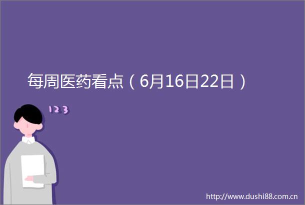 每周医药看点（6月16日22日）