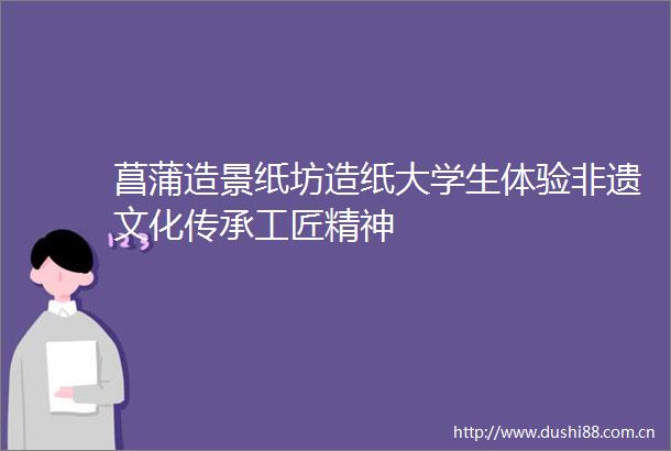 菖蒲造景纸坊造纸大学生体验非遗文化传承工匠精神