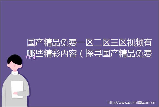 国产精品免费一区二区三区视频有哪些精彩内容（探寻国产精品免费一区二区三区视频的独特魅力）